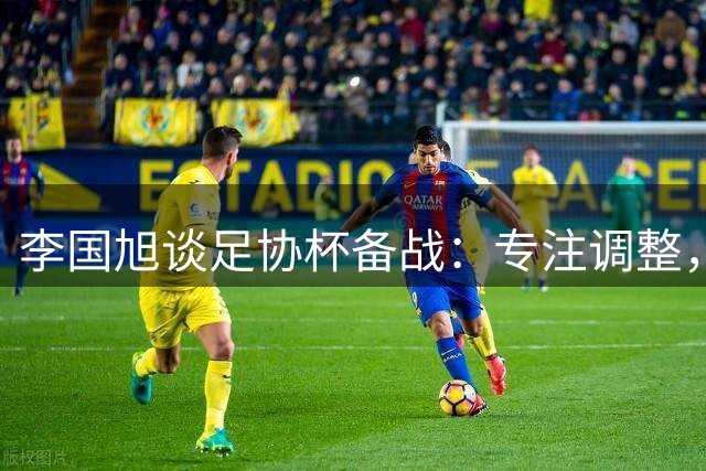 李国旭谈足协杯备战：专注调整，全力争胜